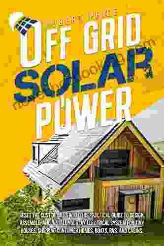 OFF GRID SOLAR POWER: Reset The Cost Of Bills With This Practical Guide To Design Assemble And Install Your DIY Electrical System For Tiny Houses Shipping Container Homes Boats RVs And Cabins