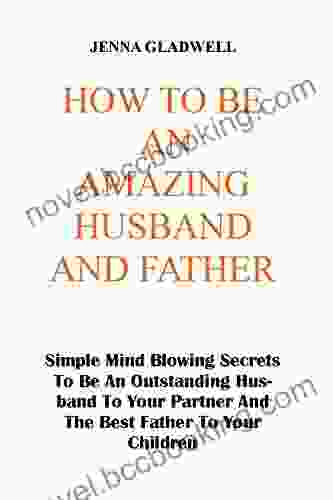 HOW TO BE AN AMAZING HUSBAND AND FATHER: Simple Mind Blowing Secrets To Be An Outstanding Husband To Your Partner And The Best Father To Your Children